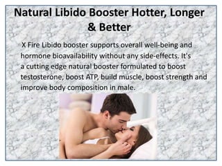 Natural Libido Booster Hotter, Longer
& Better
X Fire Libido booster supports overall well-being and
hormone bioavailability without any side-effects. It's
a cutting edge natural booster formulated to boost
testosterone, boost ATP, build muscle, boost strength and
improve body composition in male.
 