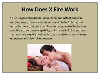 How Does X Fire Work
X-Fire is a powerful herbal supplement for instant boost in
erectile power, male sexual stamina and libido. This natural
herbal formula contains a combination of powerful herbs that
have the extraordinary capability of increase in libido and also
treating male erectile dysfunction, sexual dysfunction, diabetes
impotence and alcohol impotence.
 