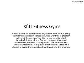 Xfitt Fitness Gyms
X-FITT is a fitness studio unlike any other health club, A group
training with variety of fitness activities. Our fitness program
will meet the needs of our diverse community, which
includes full-time Moms, Doctors, Lawyers, Chartered
accountants, Athletes, Grand parents, Kids and Students.
which is what makes it a special experience for those who
choose to invest their sweat and hard work into the program.
www.xfitt.in
 