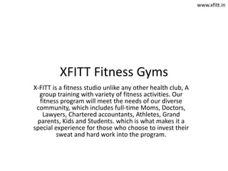XFITT Fitness Gyms
X-FITT is a fitness studio unlike any other health club, A
group training with variety of fitness activities. Our
fitness program will meet the needs of our diverse
community, which includes full-time Moms, Doctors,
Lawyers, Chartered accountants, Athletes, Grand
parents, Kids and Students. which is what makes it a
special experience for those who choose to invest their
sweat and hard work into the program.
www.xfitt.in
 