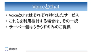 VoiceとChat
• VoiceとChatはそれぞれ特化したサービス
• これらを利用検討する場合は、その一択
• サーバー側はクラウドのみのご提供
 