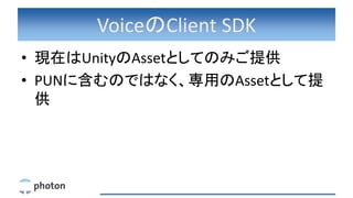 VoiceのClient SDK
• 現在はUnityのAssetとしてのみご提供
• PUNに含むのではなく、専用のAssetとして提
供
 