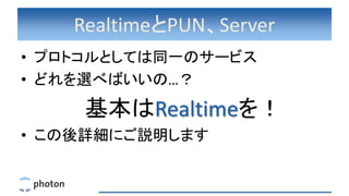 RealtimeとPUN、Server
• プロトコルとしては同一のサービス
• どれを選べばいいの…？
基本はRealtimeを！
• この後詳細にご説明します
 