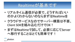 Realtimeが基本です
• リアルタイム通信が必要で、どうすればいい
のかよくわからないのならまずはRealtimeを
• クラウドサービスなのでサーバー構築は不要、
Client SDKを組み込むだけでOK！
• まずはRealtimeで試して、必要に応じてServer
へ移行することはとても簡単です！
 