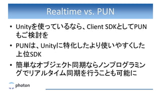 Realtime vs. PUN
• Unityを使っているなら、Client SDKとしてPUN
もご検討を
• PUNは、Unityに特化したより使いやすくした
上位SDK
• 簡単なオブジェクト同期ならノンプログラミン
グでリアルタイム同期を行うことも可能に
 