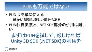PUNも万能ではない
• PUNは簡単に使える
– 細かい制御は難しい部分もある
• PUN独自実装と、.NET SDK部分の併用は難し
い
まずはPUNを試して、厳しければ
Unity 3D SDK (.NET SDK)の利用を
 