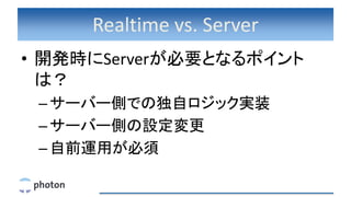 Realtime vs. Server
• 開発時にServerが必要となるポイント
は？
–サーバー側での独自ロジック実装
–サーバー側の設定変更
–自前運用が必須
 