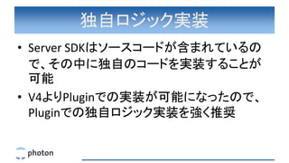独自ロジック実装
• Server SDKはソースコードが含まれているの
で、その中に独自のコードを実装することが
可能
• V4よりPluginでの実装が可能になったので、
Pluginでの独自ロジック実装を強く推奨
 