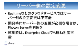 サーバー側の設定変更
• Realtimeなどのクラウドサービスではサー
バー側の設定変更は不可能
• 開発時にサーバー側の変更が必要な場合は、
Photon Serverを利用を
• 運用時は、Enterprise Cloudでも概ね対応可
能
 
