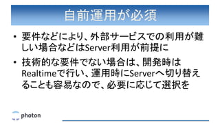 自前運用が必須
• 要件などにより、外部サービスでの利用が難
しい場合などはServer利用が前提に
• 技術的な要件でない場合は、開発時は
Realtimeで行い、運用時にServerへ切り替え
ることも容易なので、必要に応じて選択を
 