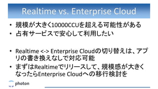 Realtime vs. Enterprise Cloud
• 規模が大きく10000CCUを超える可能性がある
• 占有サービスで安心して利用したい
• Realtime <-> Enterprise Cloudの切り替えは、アプ
リの書き換えなしで対応可能
• まずはRealtimeでリリースして、規模感が大きく
なったらEnterprise Cloudへの移行検討を
 