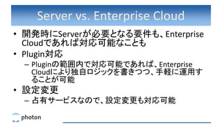 Server vs. Enterprise Cloud
• 開発時にServerが必要となる要件も、Enterprise
Cloudであれば対応可能なことも
• Plugin対応
– Pluginの範囲内で対応可能であれば、Enterprise
Cloudにより独自ロジックを書きつつ、手軽に運用す
ることが可能
• 設定変更
– 占有サービスなので、設定変更も対応可能
 