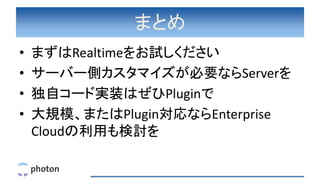 まとめ
• まずはRealtimeをお試しください
• サーバー側カスタマイズが必要ならServerを
• 独自コード実装はぜひPluginで
• 大規模、またはPlugin対応ならEnterprise
Cloudの利用も検討を
 