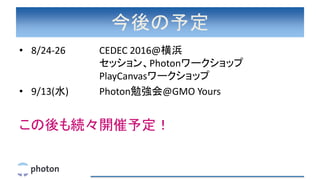今後の予定
• 8/24-26 CEDEC 2016@横浜
セッション、Photonワークショップ
PlayCanvasワークショップ
• 9/13(水) Photon勉強会@GMO Yours
この後も続々開催予定！
 