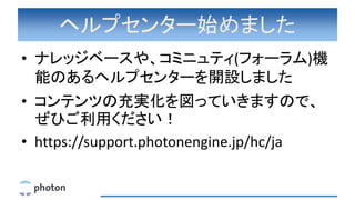 ヘルプセンター始めました
• ナレッジベースや、コミニュティ(フォーラム)機
能のあるヘルプセンターを開設しました
• コンテンツの充実化を図っていきますので、
ぜひご利用ください！
• https://support.photonengine.jp/hc/ja
 