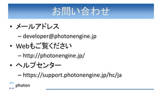 お問い合わせ
• メールアドレス
– developer@photonengine.jp
• Webもご覧ください
– http://photonengine.jp/
• ヘルプセンター
– https://support.photonengine.jp/hc/ja
 
