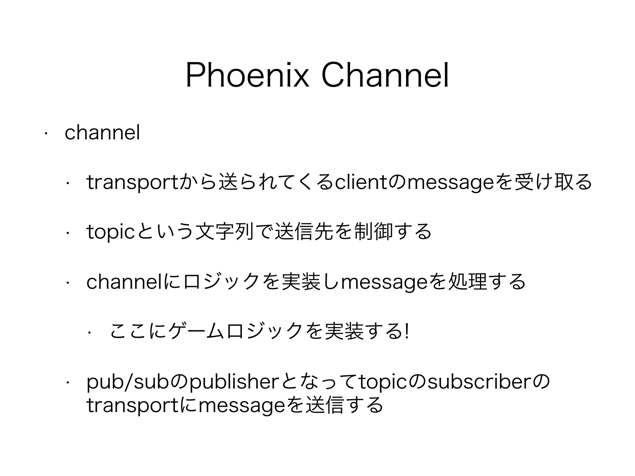 Phoenix Channel
• channel
• transportから送られてくるclientのmessageを受け取る
• topicという文字列で送信先を制御する
• channelにロジックを実装しmessageを処理する
• ここにゲームロジックを実装する!
• pub/subのpublisherとなってtopicのsubscriberの
transportにmessageを送信する
 