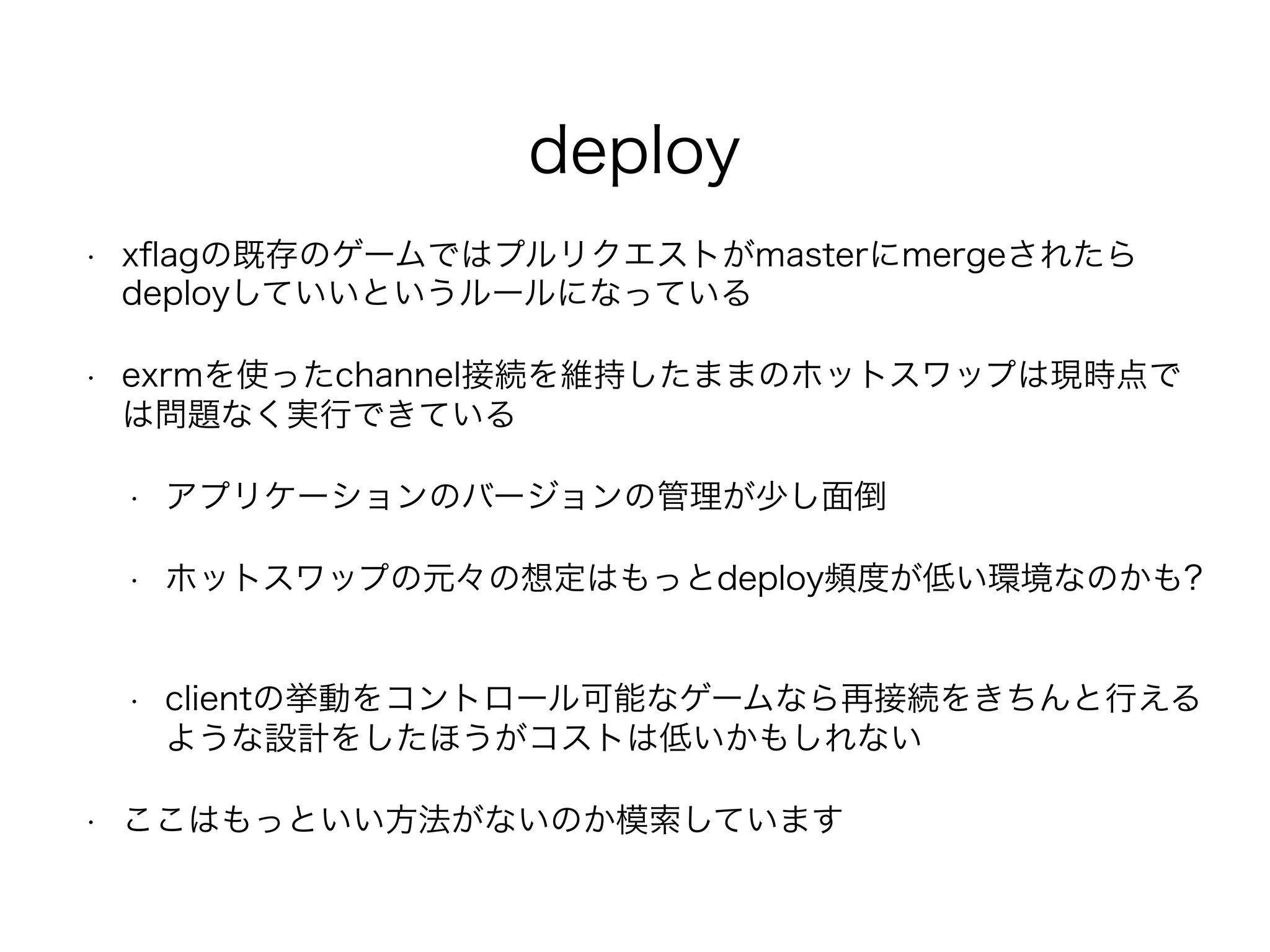 deploy
• xﬂagの既存のゲームではプルリクエストがmasterにmergeされたら
deployしていいというルールになっている
• exrmを使ったchannel接続を維持したままのホットスワップは現時点で
は問題なく実行できている
• アプリケーションのバージョンの管理が少し面倒
• ホットスワップの元々の想定はもっとdeploy頻度が低い環境なのかも?
• clientの挙動をコントロール可能なゲームなら再接続をきちんと行える
ような設計をしたほうがコストは低いかもしれない
• ここはもっといい方法がないのか模索しています
 