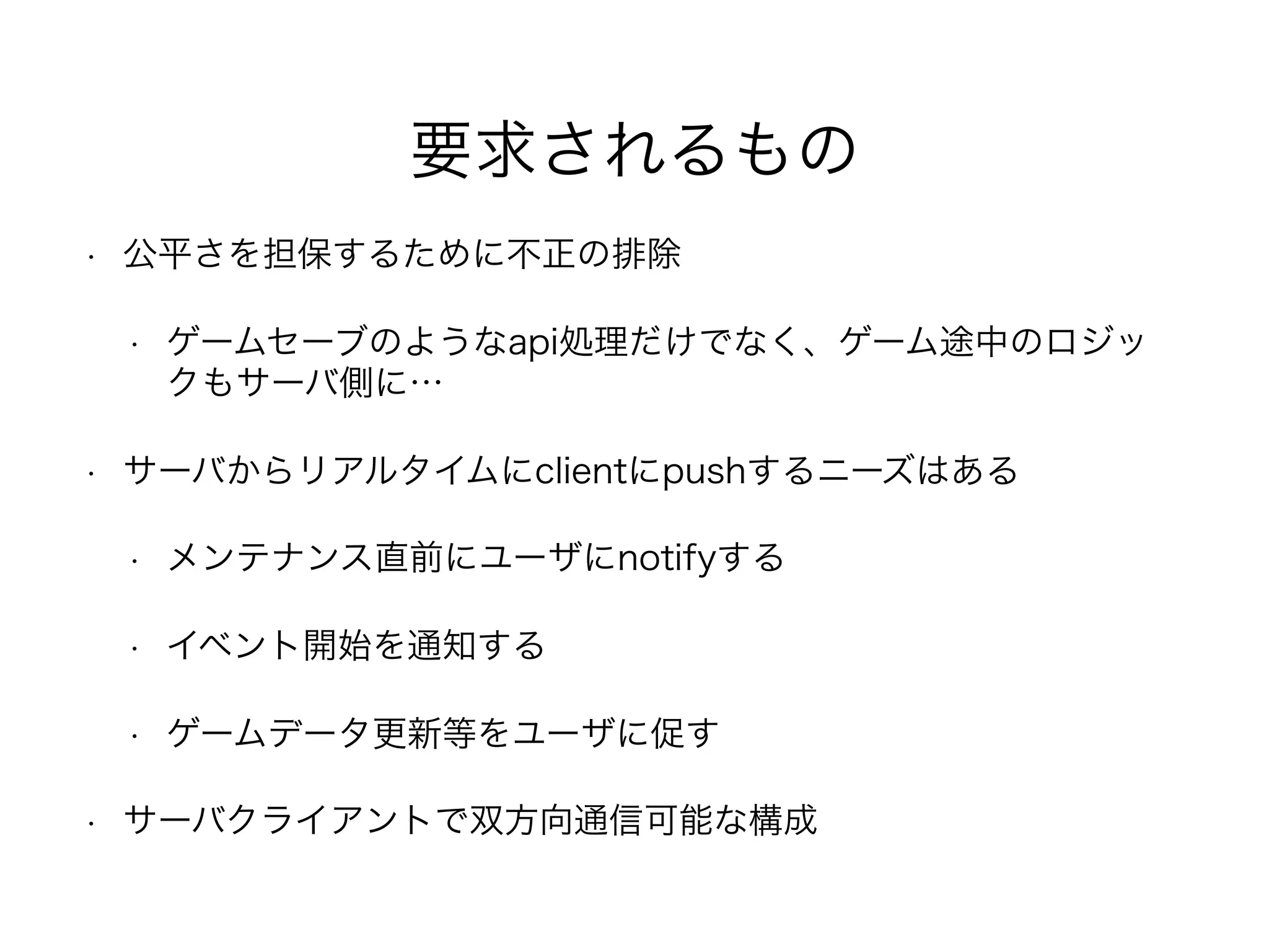 要求されるもの
• 公平さを担保するために不正の排除
• ゲームセーブのようなapi処理だけでなく、ゲーム途中のロジッ
クもサーバ側に…
• サーバからリアルタイムにclientにpushするニーズはある
• メンテナンス直前にユーザにnotifyする
• イベント開始を通知する
• ゲームデータ更新等をユーザに促す
• サーバクライアントで双方向通信可能な構成
 