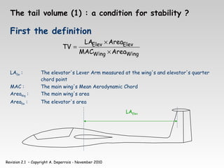 Revision 2.1 – Copyright A. Deperrois - November 2010
The tail volume (1) : a condition for stability ?
First the definition
LAElev : The elevator's Lever Arm measured at the wing's and elevator's quarter
chord point
MAC : The main wing's Mean Aerodynamic Chord
AreaWing : The main wing's area
AreaElev : The elevator's area
Wing
Wing
Elev
Elev
Area
MAC
Area
LA
TV
×
×
=
LAElev
 