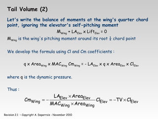 Revision 2.1 – Copyright A. Deperrois - November 2010
Tail Volume (2)
Let's write the balance of moments at the wing's quarter chord
point, ignoring the elevator's self-pitching moment
MWing + LAElev x LiftElev = 0
MWing is the wing's pitching moment around its root ¼ chord point
We develop the formula using Cl and Cm coefficients :
q x AreaWing x MACWing CmWing = - LAElev x q x AreaElev x ClElev
where q is the dynamic pressure.
Thus :
Elev
Elev
Wing
Wing
Elev
Elev
Wing Cl
TV
Cl
Area
MAC
Area
LA
Cm ×
−
=
×
×
−
=
 
