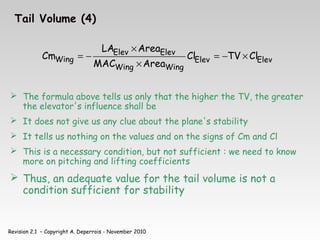 Revision 2.1 – Copyright A. Deperrois - November 2010
Tail Volume (4)
Elev
Elev
Wing
Wing
Elev
Elev
Wing Cl
TV
Cl
Area
MAC
Area
LA
Cm ×
−
=
×
×
−
=
 The formula above tells us only that the higher the TV, the greater
the elevator's influence shall be
 It does not give us any clue about the plane's stability
 It tells us nothing on the values and on the signs of Cm and Cl
 This is a necessary condition, but not sufficient : we need to know
more on pitching and lifting coefficients
 Thus, an adequate value for the tail volume is not a
condition sufficient for stability
 