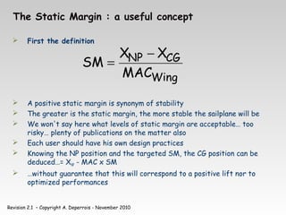 Revision 2.1 – Copyright A. Deperrois - November 2010
The Static Margin : a useful concept
 First the definition
 A positive static margin is synonym of stability
 The greater is the static margin, the more stable the sailplane will be
 We won't say here what levels of static margin are acceptable… too
risky… plenty of publications on the matter also
 Each user should have his own design practices
 Knowing the NP position and the targeted SM, the CG position can be
deduced…= XNP - MAC x SM
 …without guarantee that this will correspond to a positive lift nor to
optimized performances
Wing
CG
NP
MAC
X
X
SM
−
=
 