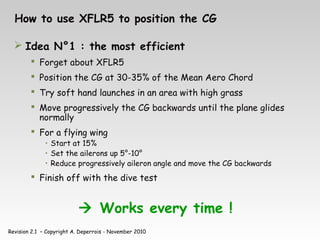 Revision 2.1 – Copyright A. Deperrois - November 2010
How to use XFLR5 to position the CG
 Idea N°1 : the most efficient
 Forget about XFLR5
 Position the CG at 30-35% of the Mean Aero Chord
 Try soft hand launches in an area with high grass
 Move progressively the CG backwards until the plane glides
normally
 For a flying wing
• Start at 15%
• Set the ailerons up 5°-10°
• Reduce progressively aileron angle and move the CG backwards
 Finish off with the dive test
 Works every time !
 
