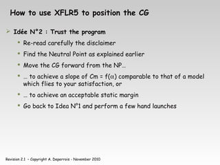 Revision 2.1 – Copyright A. Deperrois - November 2010
How to use XFLR5 to position the CG
 Idée N°2 : Trust the program
 Re-read carefully the disclaimer
 Find the Neutral Point as explained earlier
 Move the CG forward from the NP…
 … to achieve a slope of Cm = f(α) comparable to that of a model
which flies to your satisfaction, or
 … to achieve an acceptable static margin
 Go back to Idea N°1 and perform a few hand launches
 