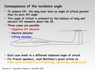 Revision 2.1 – Copyright A. Deperrois - November 2010
Consequences of the incidence angle
 To achieve lift, the wing must have an angle of attack greater
than its zero-lift angle
 This angle of attack is achieved by the balance of wing and
elevator lift moments about the CG
 Three cases are possible
 Negative lift elevator
 Neutral elevator
 Lifting elevator
 Each case leads to a different balanced angle of attack
 For French speakers, read Matthieu's great article on
http://pierre.rondel.free.fr/Centrage_equilibrage_stabilite.pdf
 