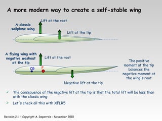 Revision 2.1 – Copyright A. Deperrois - November 2010
A more modern way to create a self-stable wing
CG
 The consequence of the negative lift at the tip is that the total lift will be less than
with the classic wing
 Let's check all this with XFLR5
Lift at the root
Lift at the tip
A classic
sailplane wing
A flying wing with
negative washout
at the tip The positive
moment at the tip
balances the
negative moment at
the wing's root
F
Lift at the root
Negative lift at the tip
 