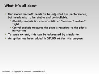 Revision 2.1 – Copyright A. Deperrois - November 2010
What it's all about
 Our model aircraft needs to be adjusted for performance,
but needs also to be stable and controllable.
 Stability analysis is a characteristic of "hands-off controls"
flight
 Control analysis measures the plane's reactions to the pilot's
instructions
 To some extent, this can be addressed by simulation
 An option has been added in XFLR5 v6 for this purpose
 