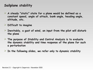 Revision 2.1 – Copyright A. Deperrois - November 2010
Sailplane stability
 A steady "static" state for a plane would be defined as a
constant speed, angle of attack, bank angle, heading angle,
altitude, etc.
 Difficult to imagine
 Inevitably, a gust of wind, an input from the pilot will disturb
the plane
 The purpose of Stability and Control Analysis is to evaluate
the dynamic stability and time response of the plane for such
a perturbation
 In the following slides, we refer only to dynamic stability
 