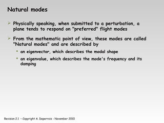 Revision 2.1 – Copyright A. Deperrois - November 2010
Natural modes
 Physically speaking, when submitted to a perturbation, a
plane tends to respond on "preferred" flight modes
 From the mathematic point of view, these modes are called
"Natural modes" and are described by
 an eigenvector, which describes the modal shape
 an eigenvalue, which describes the mode's frequency and its
damping
 