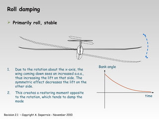 Revision 2.1 – Copyright A. Deperrois - November 2010
Roll damping
 Primarily roll, stable
1. Due to the rotation about the x-axis, the
wing coming down sees an increased a.o.a.,
thus increasing the lift on that side. The
symmetric effect decreases the lift on the
other side.
2. This creates a restoring moment opposite
to the rotation, which tends to damp the
mode
time
Bank angle
 