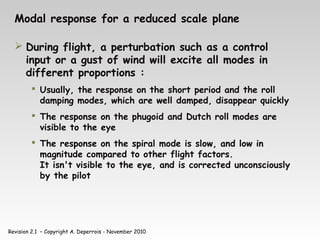 Revision 2.1 – Copyright A. Deperrois - November 2010
Modal response for a reduced scale plane
 During flight, a perturbation such as a control
input or a gust of wind will excite all modes in
different proportions :
 Usually, the response on the short period and the roll
damping modes, which are well damped, disappear quickly
 The response on the phugoid and Dutch roll modes are
visible to the eye
 The response on the spiral mode is slow, and low in
magnitude compared to other flight factors.
It isn't visible to the eye, and is corrected unconsciously
by the pilot
 