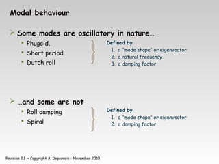 Revision 2.1 – Copyright A. Deperrois - November 2010
Modal behaviour
 Some modes are oscillatory in nature…
 Phugoid,
 Short period
 Dutch roll
 …and some are not
 Roll damping
 Spiral
Defined by
1. a "mode shape" or eigenvector
2. a natural frequency
3. a damping factor
Defined by
1. a "mode shape" or eigenvector
2. a damping factor
 