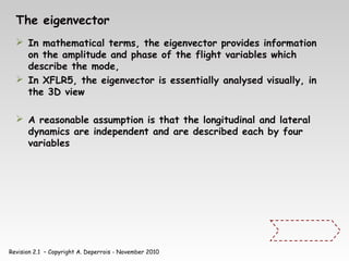 Revision 2.1 – Copyright A. Deperrois - November 2010
The eigenvector
 In mathematical terms, the eigenvector provides information
on the amplitude and phase of the flight variables which
describe the mode,
 In XFLR5, the eigenvector is essentially analysed visually, in
the 3D view
 A reasonable assumption is that the longitudinal and lateral
dynamics are independent and are described each by four
variables
 