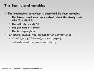 Revision 2.1 – Copyright A. Deperrois - November 2010
The four lateral variables
 The longitudinal behaviour is described by four variables
 The lateral speed variation v = dy/dt about the steady state
value Vinf = (U0,0,0)
 The roll rate p = dφ /dt
 The yaw rate r = dψ/dt
 The heading angle ψ
 For lateral modes, the normalization convention is
 v' = u/U0, p' = p/(2U0/span), r' = r/(2U0/span),
 and to divide all components such that ψ = 1
 