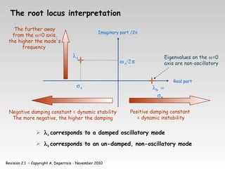 Revision 2.1 – Copyright A. Deperrois - November 2010
The root locus interpretation
 λΑ corresponds to a damped oscillatory mode
 λΒ corresponds to an un-damped, non-oscillatory mode
Negative damping constant = dynamic stability
The more negative, the higher the damping
Positive damping constant
= dynamic instability
λΑ
σΑ
ωΑ/2π
The further away
from the ω=0 axis,
the higher the mode's
frequency
Eigenvalues on the ω=0
axis are non-oscillatory
λΒ =
σΒ
Imaginary part /2π
Real part
 