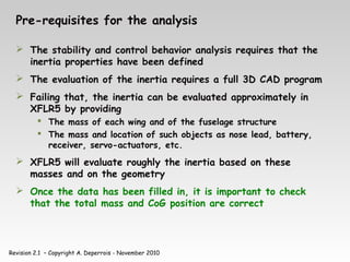 Revision 2.1 – Copyright A. Deperrois - November 2010
Pre-requisites for the analysis
 The stability and control behavior analysis requires that the
inertia properties have been defined
 The evaluation of the inertia requires a full 3D CAD program
 Failing that, the inertia can be evaluated approximately in
XFLR5 by providing
 The mass of each wing and of the fuselage structure
 The mass and location of such objects as nose lead, battery,
receiver, servo-actuators, etc.
 XFLR5 will evaluate roughly the inertia based on these
masses and on the geometry
 Once the data has been filled in, it is important to check
that the total mass and CoG position are correct
 