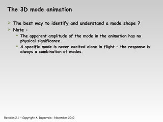 Revision 2.1 – Copyright A. Deperrois - November 2010
The 3D mode animation
 The best way to identify and understand a mode shape ?
 Note :
 The apparent amplitude of the mode in the animation has no
physical significance.
 A specific mode is never excited alone in flight – the response is
always a combination of modes.
 