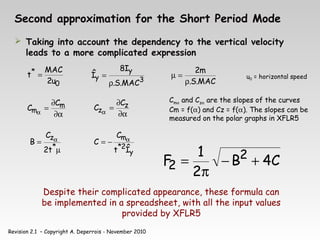 Revision 2.1 – Copyright A. Deperrois - November 2010
Second approximation for the Short Period Mode
 Taking into account the dependency to the vertical velocity
leads to a more complicated expression
0
*
u
2
MAC
t =
3
y
y
MAC
.
S
.
I
8
Î
ρ
=
MAC
.
S
.
m
2
ρ
=
µ
α
∂
∂
=
α
m
m
C
C
α
∂
∂
=
α
z
z
C
C
Cmα and Czα are the slopes of the curves
Cm = f(α) and Cz = f(α). The slopes can be
measured on the polar graphs in XFLR5
µ
= α
*
z
t
2
C
B
y
2
*
m
Î
t
C
C α
−
=
C
4
B
2
1
F 2
2 +
−
π
=
Despite their complicated appearance, these formula can
be implemented in a spreadsheet, with all the input values
provided by XFLR5
u0 = horizontal speed
 