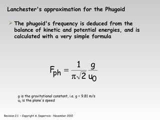 Revision 2.1 – Copyright A. Deperrois - November 2010
Lanchester's approximation for the Phugoid
 The phugoid's frequency is deduced from the
balance of kinetic and potential energies, and is
calculated with a very simple formula
0
ph u
g
2
1
F
π
=
g is the gravitational constant, i.e. g = 9.81 m/s
u0 is the plane's speed
 