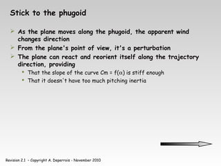 Revision 2.1 – Copyright A. Deperrois - November 2010
Stick to the phugoid
 As the plane moves along the phugoid, the apparent wind
changes direction
 From the plane's point of view, it's a perturbation
 The plane can react and reorient itself along the trajectory
direction, providing
 That the slope of the curve Cm = f(α) is stiff enough
 That it doesn't have too much pitching inertia
 