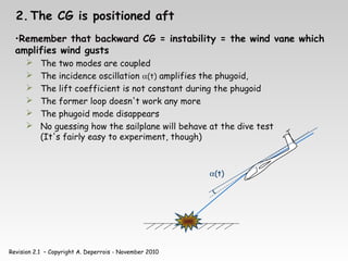 Revision 2.1 – Copyright A. Deperrois - November 2010
2. The CG is positioned aft
•Remember that backward CG = instability = the wind vane which
amplifies wind gusts
 The two modes are coupled
 The incidence oscillation α(t) amplifies the phugoid,
 The lift coefficient is not constant during the phugoid
 The former loop doesn't work any more
 The phugoid mode disappears
 No guessing how the sailplane will behave at the dive test
(It's fairly easy to experiment, though)
α(t)
 