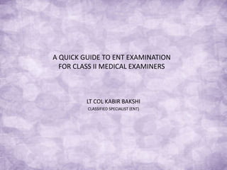 A QUICK GUIDE TO ENT EXAMINATION
FOR CLASS II MEDICAL EXAMINERS
LT COL KABIR BAKSHI
CLASSIFIED SPECIALIST (ENT)
 
