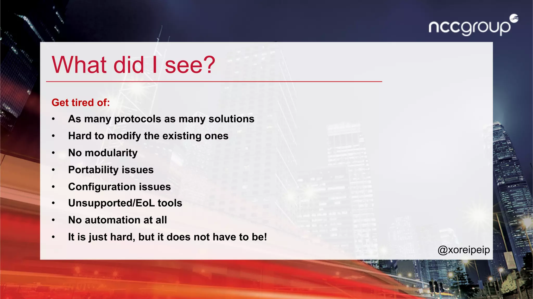 What did I see?
Get tired of:
•  As many protocols as many solutions
•  Hard to modify the existing ones
•  No modularity
•  Portability issues
•  Configuration issues
•  Unsupported/EoL tools
•  No automation at all
•  It is just hard, but it does not have to be!
@xoreipeip
 