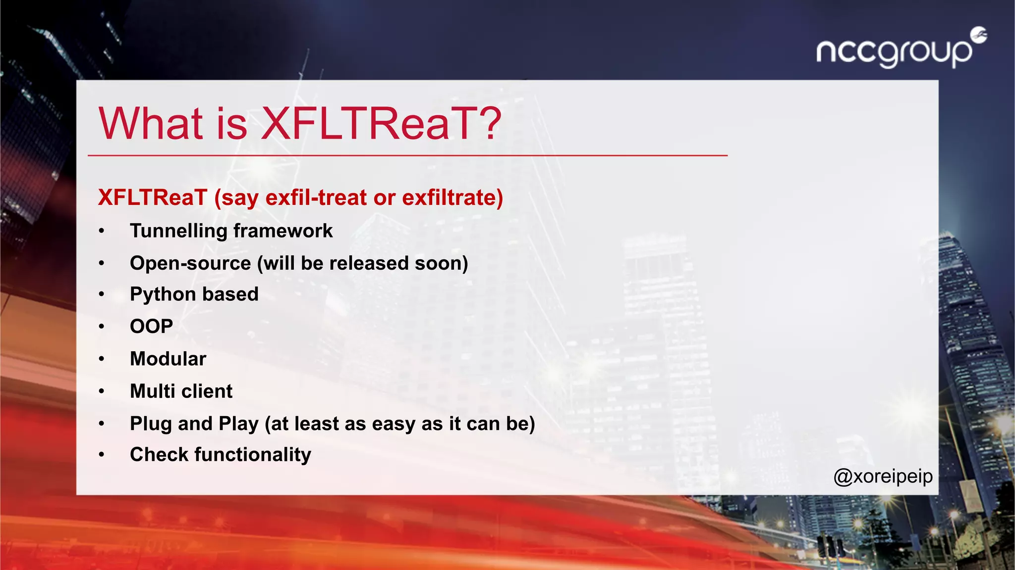What is XFLTReaT?
XFLTReaT (say exfil-treat or exfiltrate)
•  Tunnelling framework
•  Open-source (will be released soon)
•  Python based
•  OOP
•  Modular
•  Multi client
•  Plug and Play (at least as easy as it can be)
•  Check functionality
@xoreipeip
 