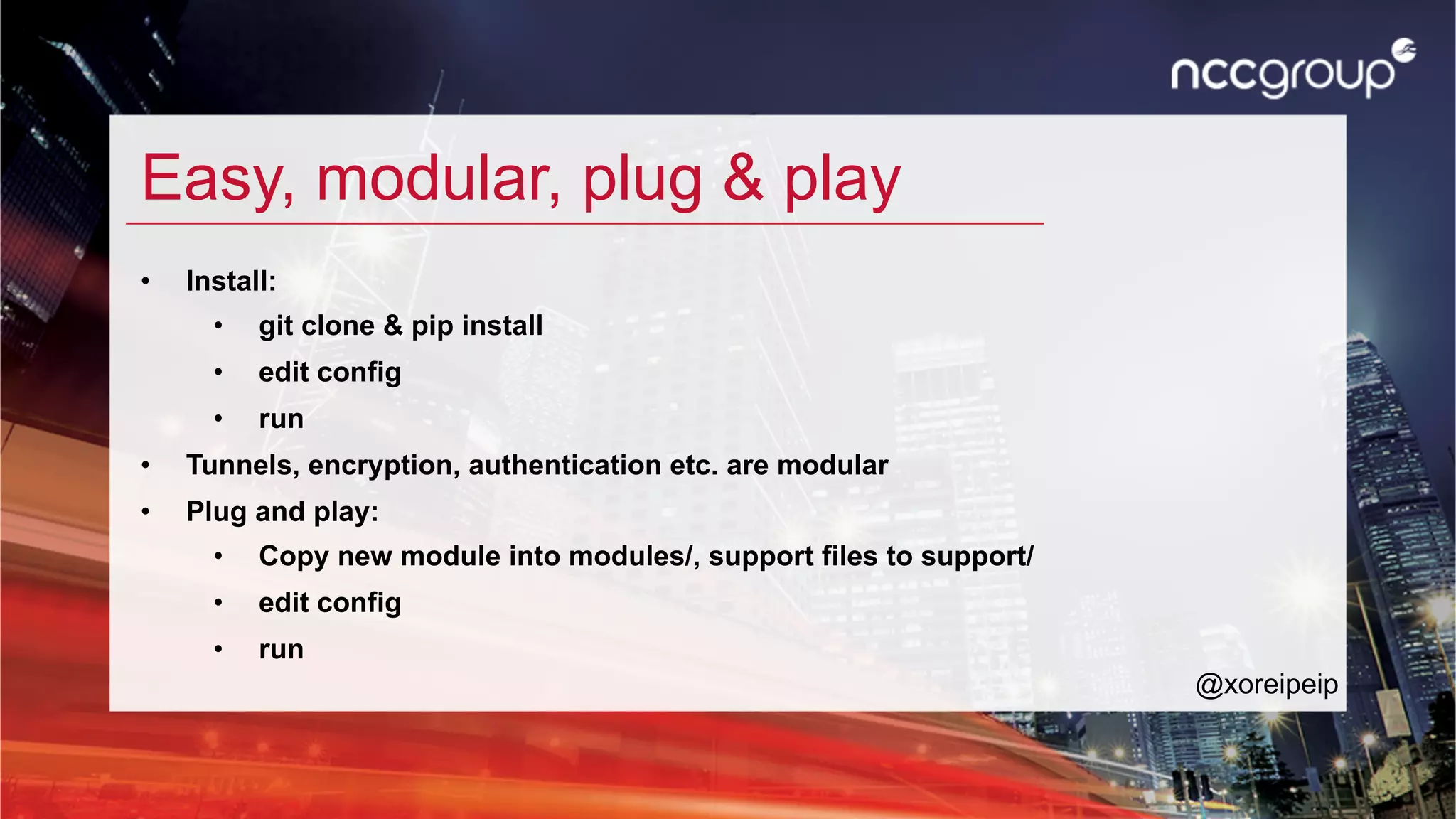 Easy, modular, plug & play
•  Install:
•  git clone & pip install
•  edit config
•  run
•  Tunnels, encryption, authentication etc. are modular
•  Plug and play:
•  Copy new module into modules/, support files to support/
•  edit config
•  run
@xoreipeip
 